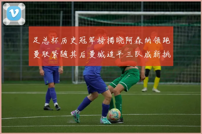 足总杯历史冠军榜揭晓阿森纳领跑曼联紧随其后曼城追平三队成新挑战