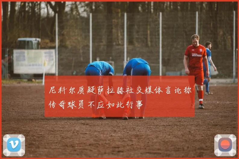 尼科尔质疑萨拉赫社交媒体言论称传奇球员不应如此行事