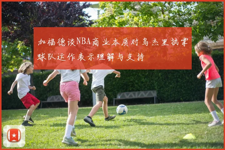 加福德谈NBA商业本质对乌杰里执掌球队运作表示理解与支持
