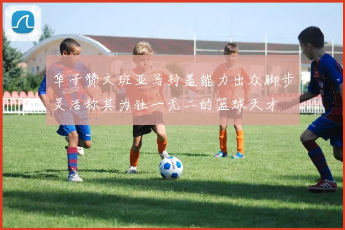 华子赞文班亚马封盖能力出众脚步灵活称其为独一无二的篮球天才