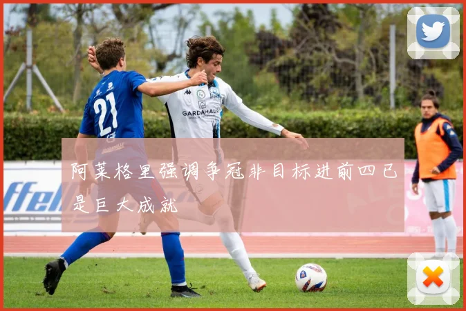 阿莱格里强调争冠非目标进前四已是巨大成就