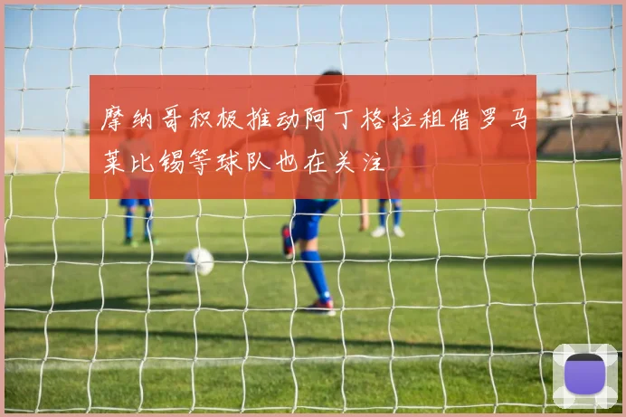 摩纳哥积极推动阿丁格拉租借罗马莱比锡等球队也在关注