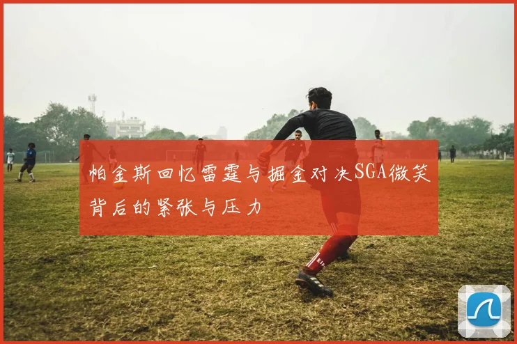 帕金斯回忆雷霆与掘金对决SGA微笑背后的紧张与压力