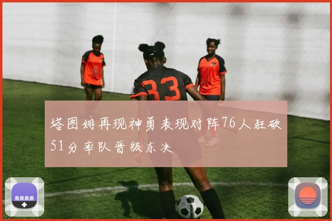 塔图姆再现神勇表现对阵76人狂砍51分率队晋级东决