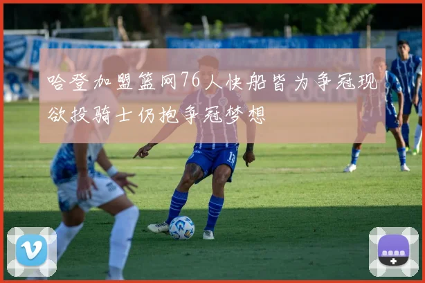 哈登加盟篮网76人快船皆为争冠现欲投骑士仍抱争冠梦想
