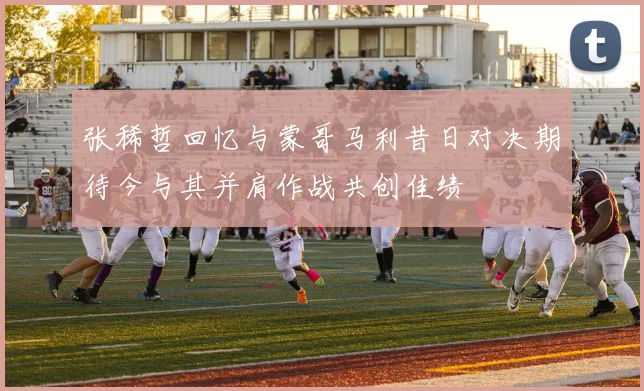 张稀哲回忆与蒙哥马利昔日对决期待今与其并肩作战共创佳绩