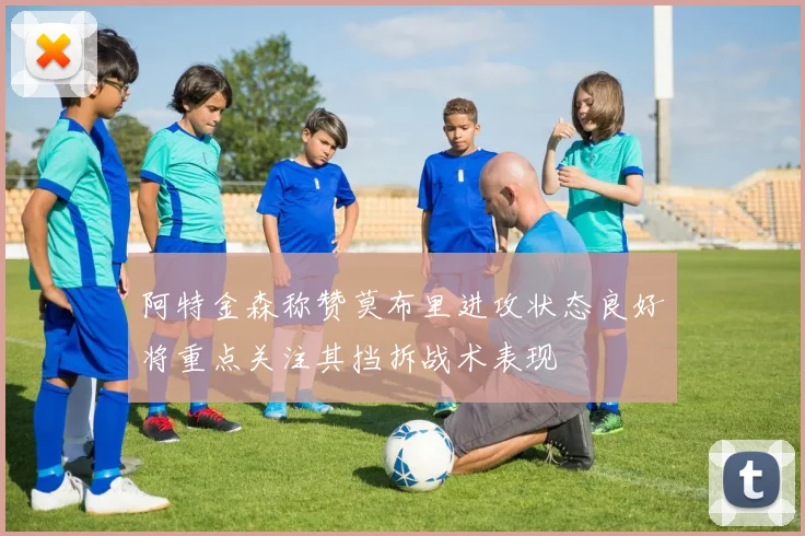 阿特金森称赞莫布里进攻状态良好将重点关注其挡拆战术表现