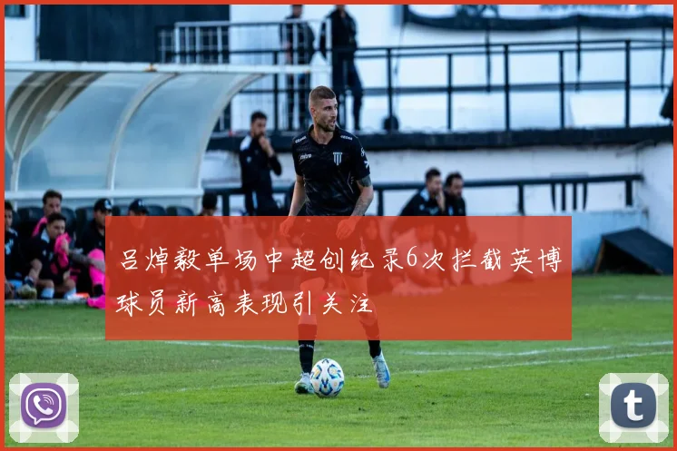 吕焯毅单场中超创纪录6次拦截英博球员新高表现引关注