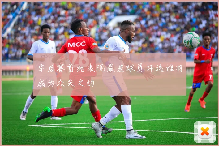 季后赛首轮表现最差球员评选谁将成为众矢之的