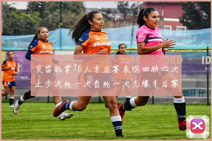 莫雷执掌76人季后赛表现回顾四次止步次轮一次首轮一次无缘季后赛