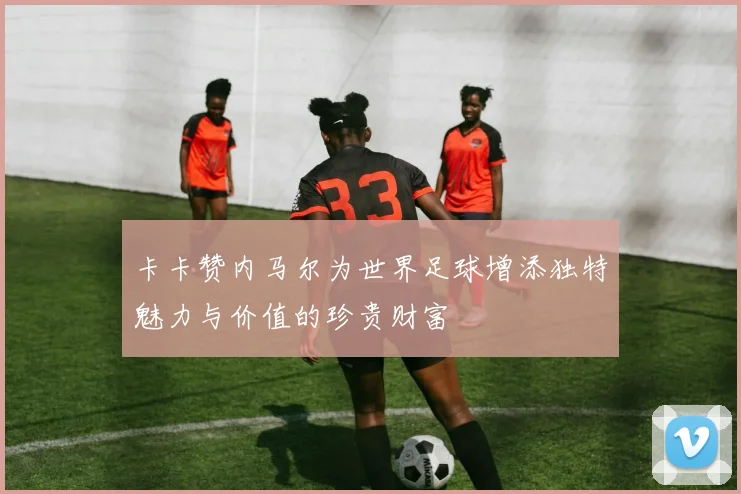 卡卡赞内马尔为世界足球增添独特魅力与价值的珍贵财富