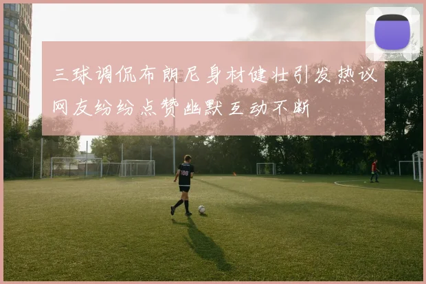 三球调侃布朗尼身材健壮引发热议网友纷纷点赞幽默互动不断