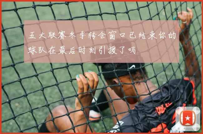 五大联赛冬季转会窗口已结束你的球队在最后时刻引援了吗