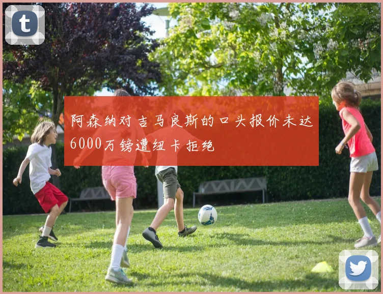 阿森纳对吉马良斯的口头报价未达6000万镑遭纽卡拒绝