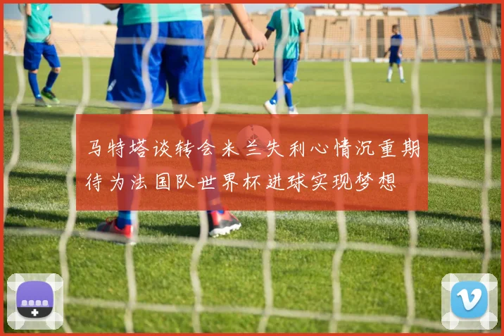 马特塔谈转会米兰失利心情沉重期待为法国队世界杯进球实现梦想