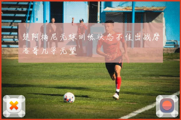 楚阿梅尼无球训练状态不佳出战摩洛哥几乎无望