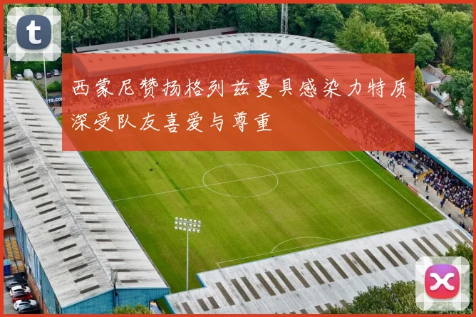 西蒙尼赞扬格列兹曼具感染力特质深受队友喜爱与尊重