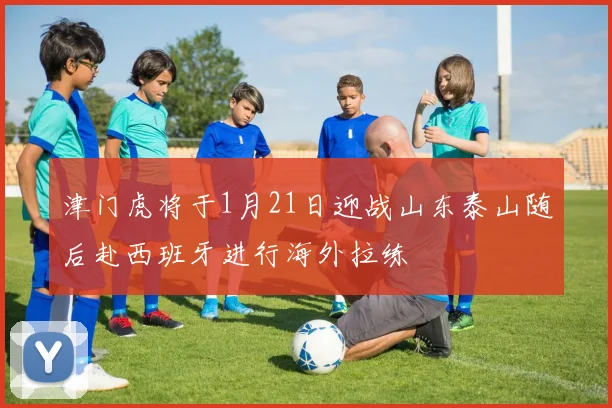 津门虎将于1月21日迎战山东泰山随后赴西班牙进行海外拉练