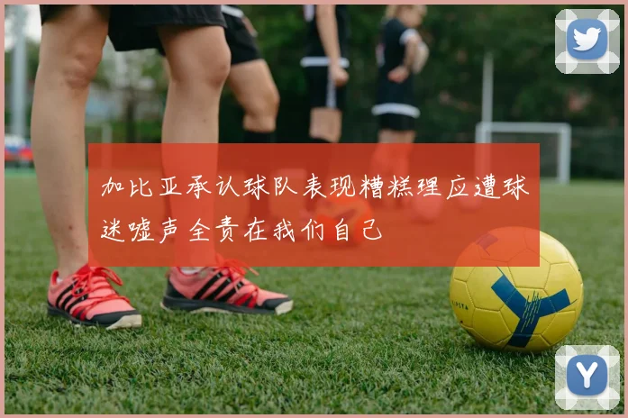 加比亚承认球队表现糟糕理应遭球迷嘘声全责在我们自己