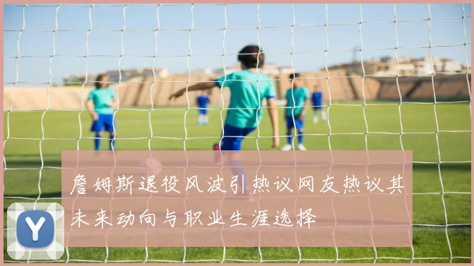 詹姆斯退役风波引热议网友热议其未来动向与职业生涯选择