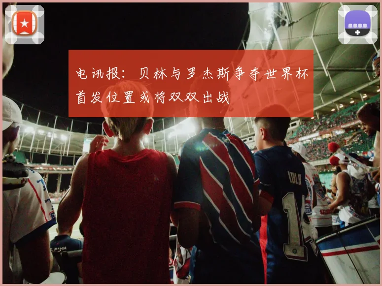 电讯报：贝林与罗杰斯争夺世界杯首发位置或将双双出战